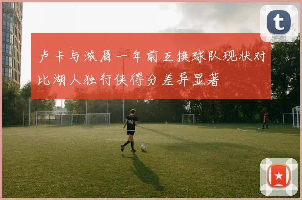 卢卡与浓眉一年前互换球队现状对比湖人独行侠得分差异显著