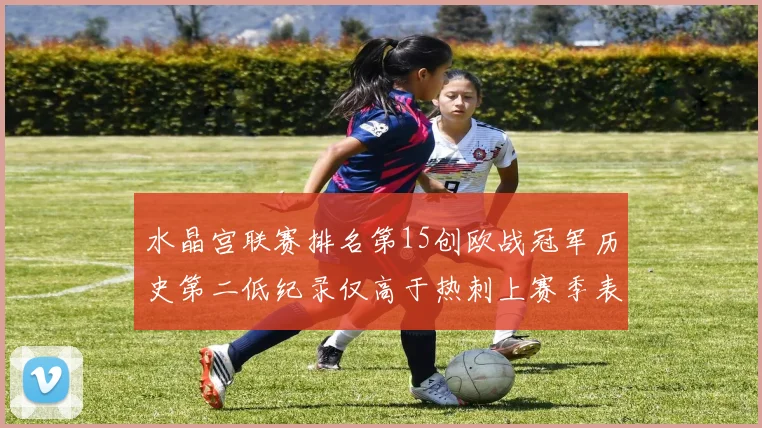 水晶宫联赛排名第15创欧战冠军历史第二低纪录仅高于热刺上赛季表现