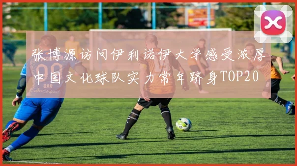 张博源访问伊利诺伊大学感受浓厚中国文化球队实力常年跻身TOP20