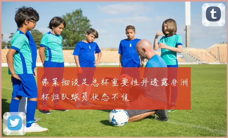 弗莱彻谈足总杯重要性并透露非洲杯归队球员状态不佳