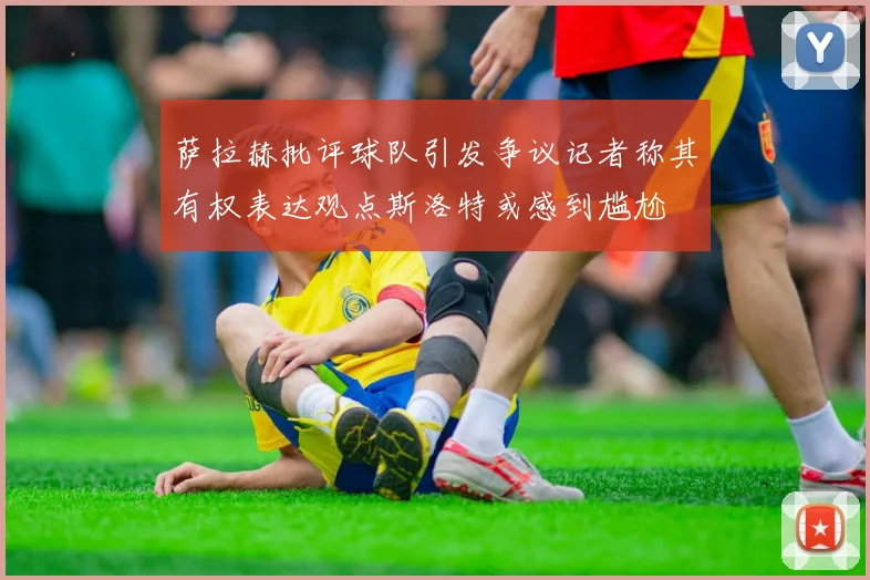 萨拉赫批评球队引发争议记者称其有权表达观点斯洛特或感到尴尬