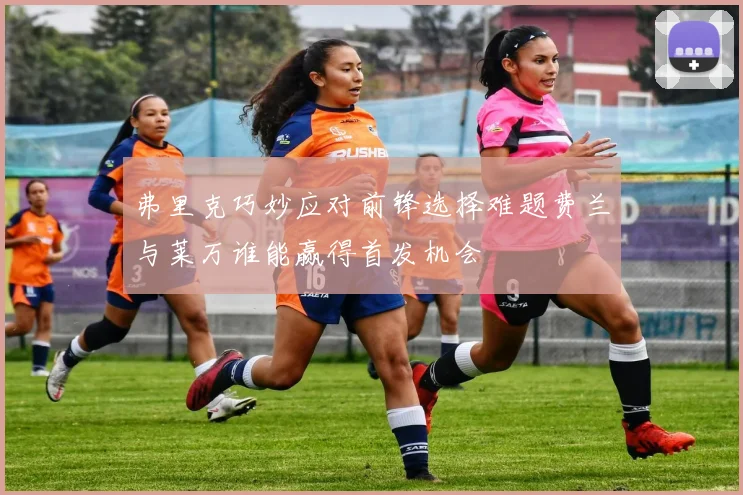 弗里克巧妙应对前锋选择难题费兰与莱万谁能赢得首发机会