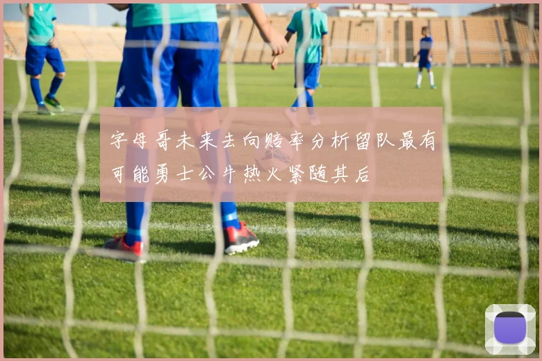 字母哥未来去向赔率分析留队最有可能勇士公牛热火紧随其后