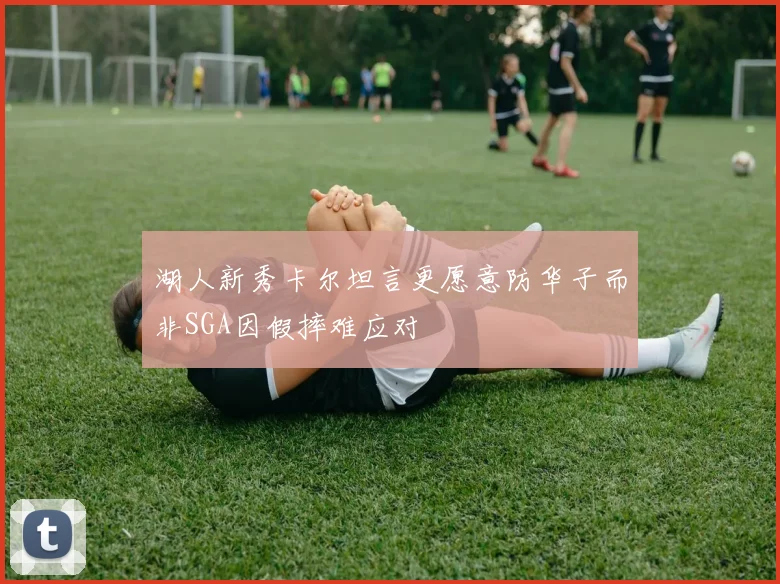 湖人新秀卡尔坦言更愿意防华子而非SGA因假摔难应对