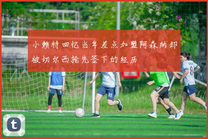 小赖特回忆当年差点加盟阿森纳却被切尔西抢先签下的经历