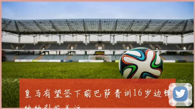皇马有望签下前巴萨青训16岁边锋纳纳引发关注