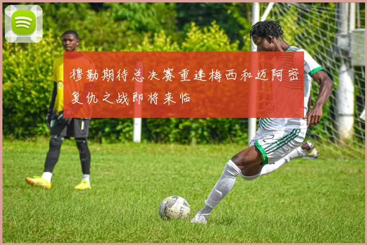 穆勒期待总决赛重逢梅西和迈阿密复仇之战即将来临